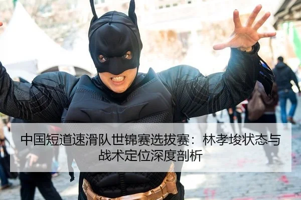 中国短道速滑队世锦赛选拔赛：林孝埈状态与战术定位深度剖析