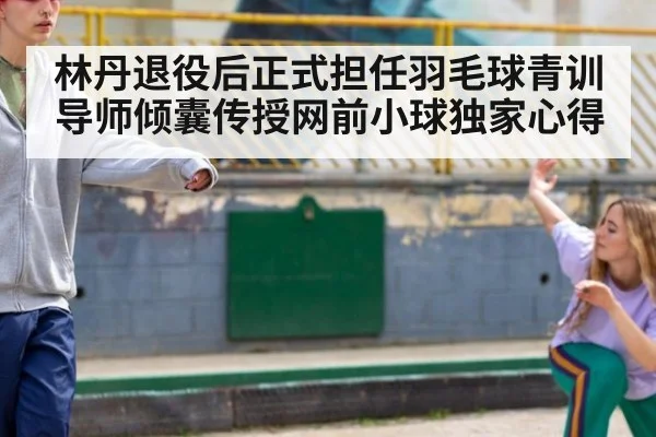 林丹退役后正式担任羽毛球青训导师倾囊传授网前小球独家心得